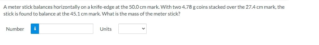 A meter stick balances horizontally on a knife-edge at the 50.0 cm mark. With two 4.78 g coins stacked over the 27.4 cm mark, the
stick is found to balance at the 45.1 cm mark. What is the mass of the meter stick?
Number
i
Units