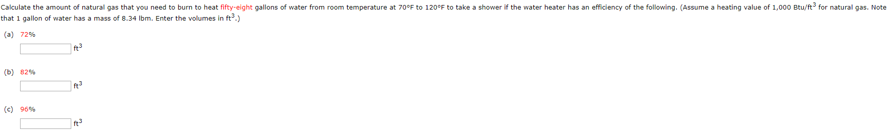 Calculate the amount of natural gas that you need to burn to heat fifty-eight gallons of water from room temperature at 70°F to 120°F to take a shower if the water heater has an efficiency of the following. (Assume a heating value of 1,000 Btu/ft3 for natural gas. Note
that 1 gallon of water has a mass of 8.34 Ibm. Enter the volumes in ft3.)
(a) 72%
ft3
(b) 82%
| ft3
(c) 96%
| ft3
