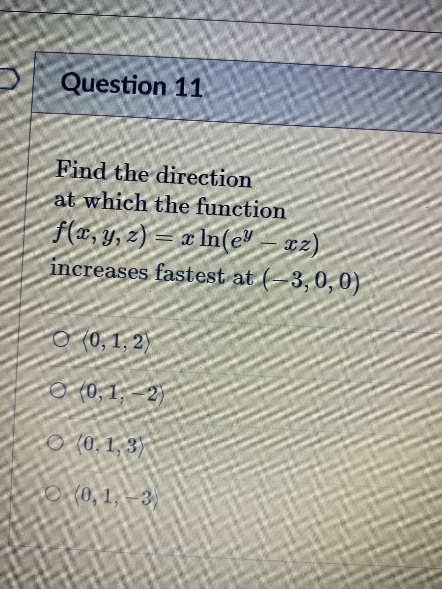 Question 11
Find the direction
at which the function
f(x, y, z) = x In(e – az)
increases fastest at (-3, 0, 0)
O (0, 1, 2)
O (0, 1, –2)
O (0, 1, 3)
O (0, 1,-3)
