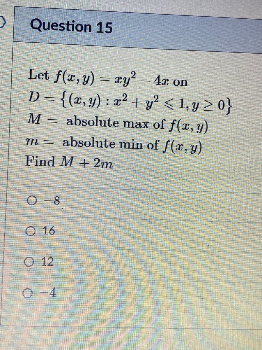 Question 15
Let f(x, y) = xy² – 4x on
D = {(x,y) : a² + y? < 1, y > 0}
absolute max of f(x, y)
M
m= absolute min of f(x, y).
m3D
Find M + 2m
O -8
O 16
O 12
O -4
