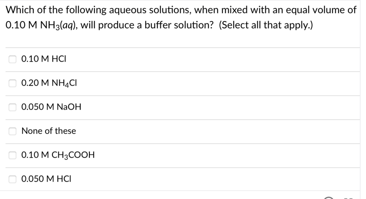 Which of the following aqueous solutions, when mixed with an equal volume of
0.10 M NH3(ag), will produce a buffer solution? (Select all that apply.)
0.10 M HCI
0.20 M NH4CI
0.050 M NaOH
None of these
O 0.10 M CH3COOH
0.050 M HCI
