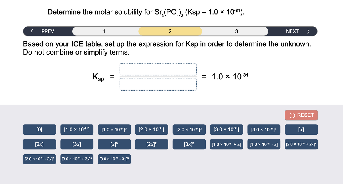 Determine the molar solubility for Sr,(PO,), (Ksp = 1.0 × 1031).
%3D
PREV
1
NEXT >
Based on your ICE table, set up the expression for Ksp in order to determine the unknown.
Do not combine or simplify terms.
Ksp =
= 1.0 x 1031
5 RESET
[0]
[1.0 x 1031]
[1.0 x 1031]3
[2.0 x 1031]
[2.0 x 103?
[3.0 x 10*1]
[3.0 x 101]3
[x]
[2x]
[Зx]
[x]*
[2x]?
[3x]*
[1.0 x 1031 + x]
[1.0 x 1031 - x]
[2.0 x 1031 + 2x]²
[2.0 x 1031 - 2x]?
[3.0 x 1031 + 3x]³
[3.0 х 1031 - Зх]
