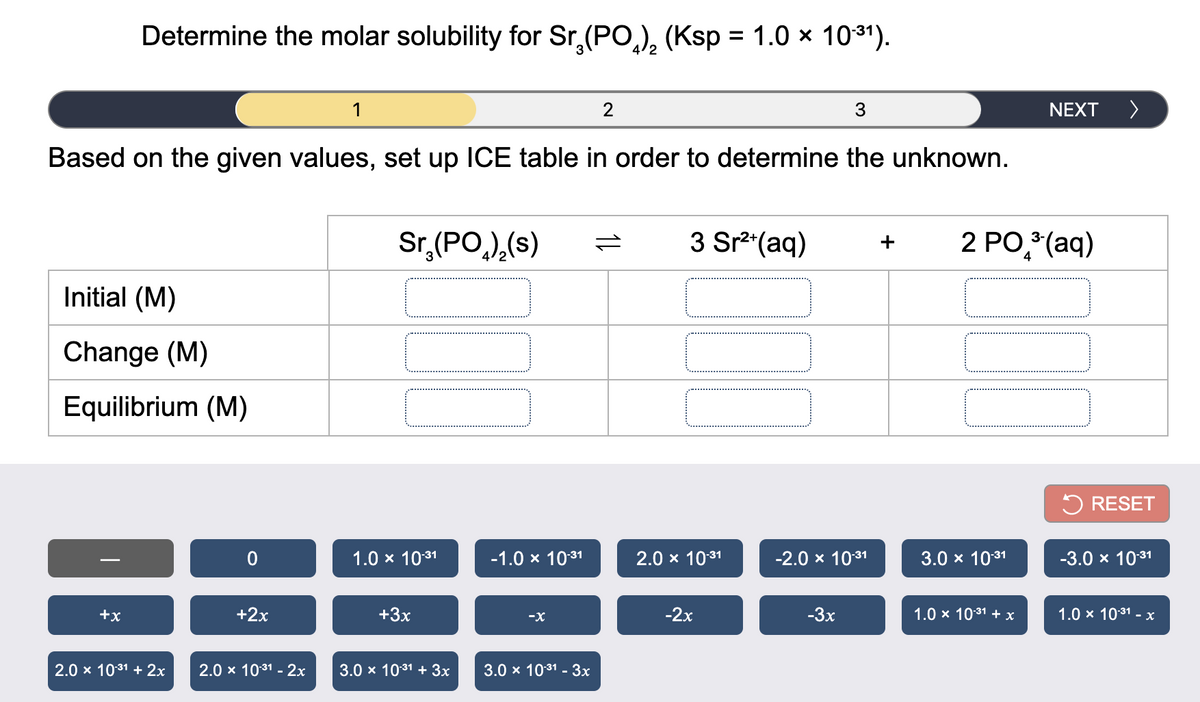 Determine the molar solubility for Sr,(PO,), (Ksp = 1.0 x 1031).
4/2
1
NEXT >
Based on the given values, set up ICE table in order to determine the unknown.
Sr,(PO,),(s)
3 Sr* (aq)
2 PO, (aq)
+
4
Initial (M)
Change (M)
Equilibrium (M)
5 RESET
1.0 x 1031
-1.0 x 1031
2.0 x 1031
-2.0х 1031
3.0 x 1031
-3.0 x 1031
-
+x
+2x
+3x
-X
-2x
-3x
1.0 x 1031 + x
1.0 x 1031 - x
2.0 x 1031 + 2x
2.0 x 1031 - 2x
3.0 x 1031 + 3x
3.0 x 1031 - 3x
