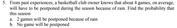 5. From past experiences, a basketball club owner knows that about 4 games, on average,
will have to be postponed during the season because of rain. Find the probability that
this season
a. 2 games will be postponed because of rain
b. No game will be postponed