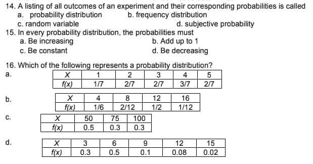 14. A listing of all outcomes of an experiment and their corresponding probabilities is called
a. probability distribution
b. frequency distribution
c. random variable
d. subjective probability
15. In every probability distribution, the probabilities must
a. Be increasing
b. Add up to 1
c. Be constant
d. Be decreasing
16. Which of the following represents a probability distribution?
a.
X
1
2
3
4
5
f(x)
1/7
2/7
2/7
3/7
2/7
b.
4
8
12
16
1/6
2/12
1/2
1/12
C.
75 100
0.3
0.3
d.
6
0.5
X
f(x)
X
f(x)
X
f(x)
50
0.5
3
0.3
9
0.1
12
0.08
15
0.02