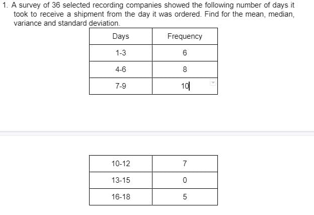 1. A survey of 36 selected recording companies showed the following number of days it
took to receive a shipment from the day it was ordered. Find for the mean, median,
variance and standard deviation.
Days
Frequency
1-3
6
4-6
8
7-9
10
10-12
7
13-15
0
16-18
5