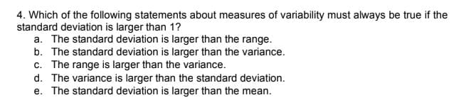 4. Which of the following statements about measures of variability must always be true if the
standard deviation is larger than 1?
a. The standard deviation is larger than the range.
b. The standard deviation is larger than the variance.
c. The range is larger than the variance.
d. The variance is larger than the standard deviation.
e. The standard deviation is larger than the mean.