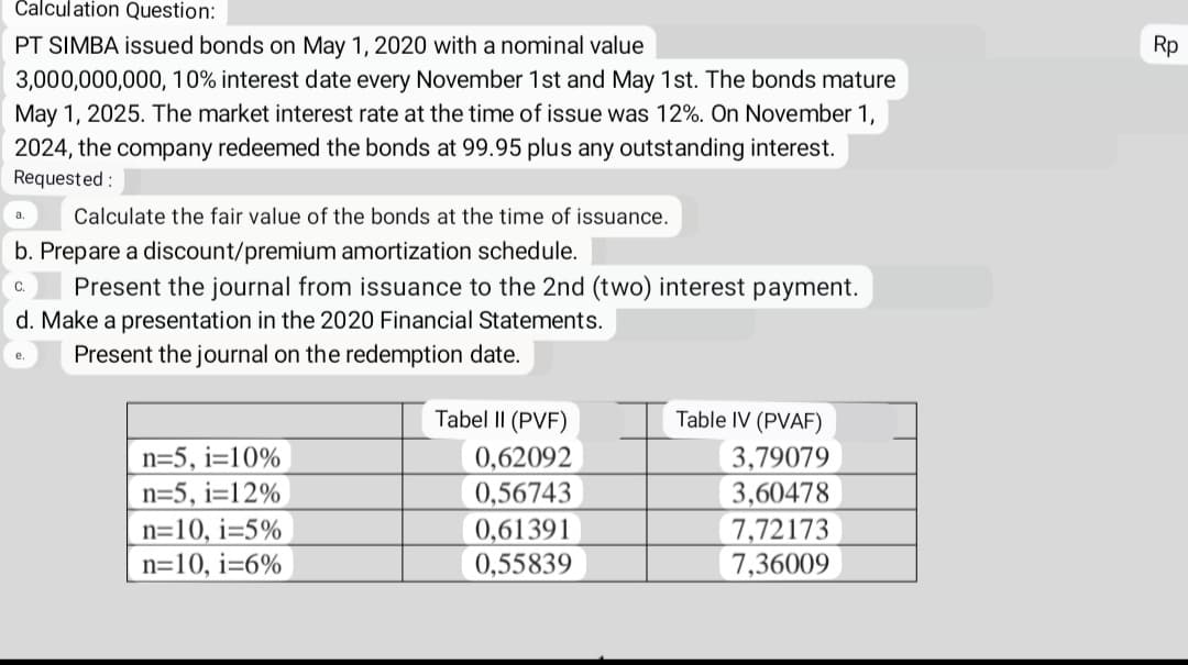 Calculation Question:
PT SIMBA issued bonds on May 1, 2020 with a nominal value
3,000,000,000, 10% interest date every November 1st and May 1st. The bonds mature
May 1, 2025. The market interest rate at the time of issue was 12%. On November 1,
2024, the company redeemed the bonds at 99.95 plus any outstanding interest.
Requested:
Calculate the fair value of the bonds at the time of issuance.
b. Prepare a discount/premium amortization schedule.
C.
Present the journal from issuance to the 2nd (two) interest payment.
d. Make a presentation in the 2020 Financial Statements.
Present the journal on the redemption date.
e.
n=5, i=10%
n=5, i=12%
n=10, i=5%
n=10, i=6%
Tabel II (PVF)
0,62092
0,56743
0,61391
0,55839
Table IV (PVAF)
3,79079
3,60478
7,72173
7,36009
Rp