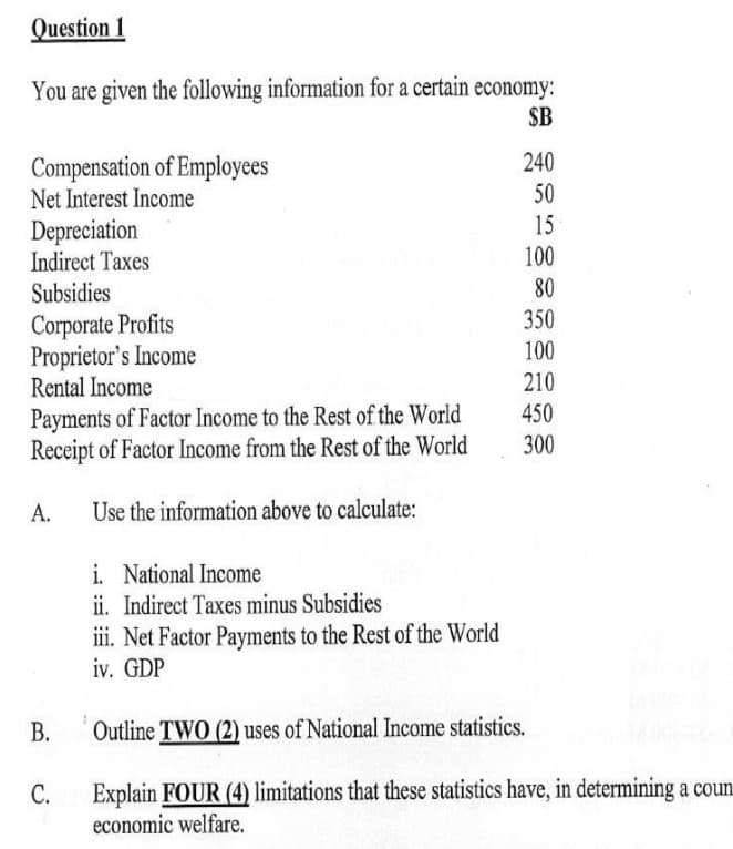 Question 1
You are given the following information for a certain economy:
$B
Compensation of Employees
Net Interest Income
Depreciation
Indirect Taxes
Subsidies
Corporate Profits
Proprietor's Income
Rental Income
Payments of Factor Income to the Rest of the World
Receipt of Factor Income from the Rest of the World
Use the information above to calculate:
A.
B.
C.
i. National Income
ii. Indirect Taxes minus Subsidies
iii. Net Factor Payments to the Rest of the World
iv. GDP
240
50
15
100
80
350
100
210
450
300
Outline TWO (2) uses of National Income statistics.
Explain FOUR (4) limitations that these statistics have, in determining a coun
economic welfare.