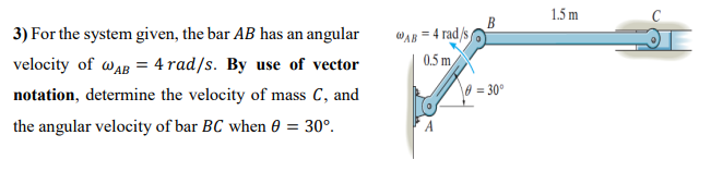 1.5 m
WAB = 4 rad/s
0.5 m
3) For the system given, the bar AB has an angular
velocity of waB = 4 rad/s. By use of vector
notation, determine the velocity of mass C, and
0 = 30°
the angular velocity of bar BC when 0 = 30°.
