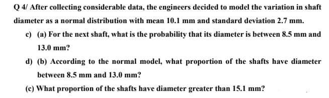 Q 4/ After collecting considerable data, the engineers decided to model the variation in shaft
diameter as a normal distribution with mean 10.1 mm and standard deviation 2.7 mm.
c) (a) For the next shaft, what is the probability that its diameter is between 8.5 mm and
13.0 mm?
d) (b) According to the normal model, what proportion of the shafts have diameter
between 8.5 mm and 13.0 mm?
(c) What proportion of the shafts have diameter greater than 15.1 mm?
