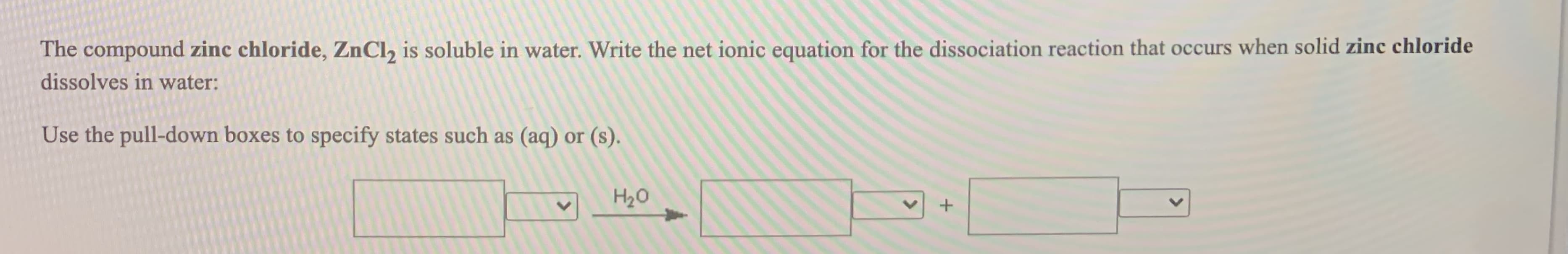 The compound zinc chloride, ZnCl, is soluble in water. Write the net ionic equation for the dissociation reaction that occurs when solid zinc chloride
dissolves in water:
Use the pull-down boxes to specify states such as (aq) or (s).
H20

