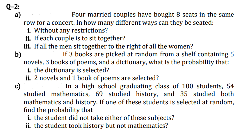 Q-2:
a)
row for a concert. In how many different ways can they be seated:
i. Without any restrictions?
ii. If each couple is to sit together?
iii. If all the men sit together to the right of all the women?
b)
novels, 3 books of poems, and a dictionary, what is the probability that:
i. the dictionary is selected?
ii. 2 novels and 1 book of poems are selected?
c)
studied mathematics, 69 studied history, and 35 studied both
mathematics and history. If one of these students is selected at random,
find the probability that
i. the student did not take either of these subjects?
ii. the student took history but not mathematics?
Four married couples have bought 8 seats in the same
If 3 books are picked at random from a shelf containing 5
In a high school graduating class of 100 students, 54
