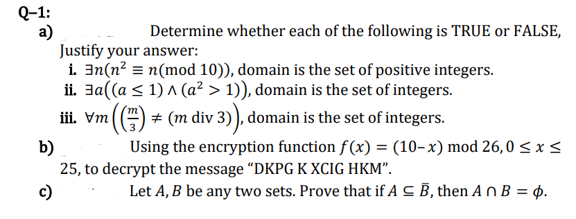 Q-1:
a)
Justify your answer:
i. 3n(n? = n(mod 10)), domain is the set of positive integers.
ii. Ja((a < 1) A (a² > 1)), domain is the set of integers.
Determine whether each of the following is TRUE or FALSE,
iii. Vm
+ (m div 3) ), domain is the set of integers.
3
Using the encryption function f (x) = (10-x) mod 26,0 < x <
b)
25, to decrypt the message "“DKPG K XCIG HKM".
c)
Let A, B be any two sets. Prove that if A C B, then A n B = p.
