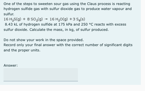 One of the steps to sweeten sour gas using the Claus process is reacting
hydrogen sulfide gas with sulfur dioxide gas to produce water vapour and
sulfur.
16 H,S(g) + 8 SO,(g) → 16 H,0(g) +3 Se(s)
8.43 kL of hydrogen sulfide at 175 kPa and 250 °C reacts with excess
sulfur dioxide. Calculate the mass, in kg, of sulfur produced.
Do not show your work in the space provided.
Record only your final answer with the correct number of significant digits
and the proper units.
Answer:
