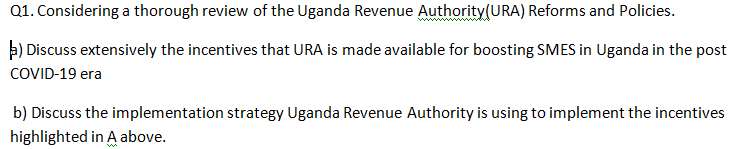 Q1. Considering a thorough review of the Uganda Revenue Authority (URA) Reforms and Policies.
b) Discuss extensively the incentives that URA is made available for boosting SMES in Uganda in the post
COVID-19 era
b) Discuss the implementation strategy Uganda Revenue Authority is using to implement the incentives
highlighted in A above.