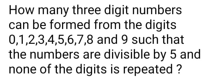How many three digit numbers
can be formed from the digits
0,1,2,3,4,5,6,7,8 and 9 such that
the numbers are divisible by 5 and
none of the digits is repeated ?
