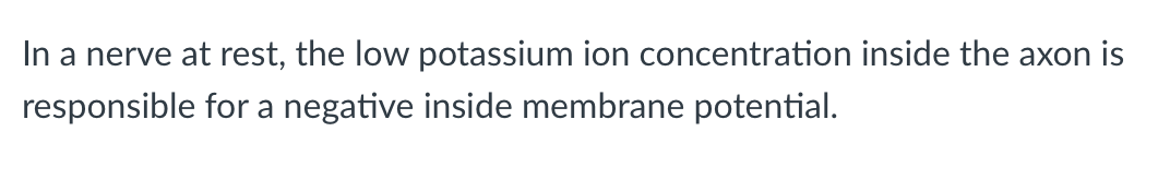 In a nerve at rest, the low potassium ion concentration inside the axon is
responsible for a negative inside membrane potential.