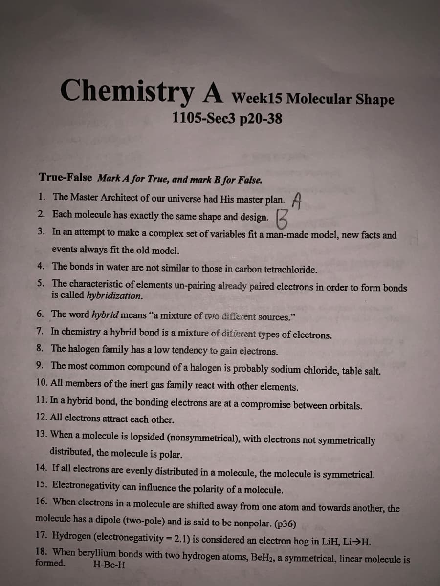 Chemistry A Week15 Molecular Shape
1105-Sec3 p20-38
True-False Mark A for True, and mark B for False.
1. The Master Architect of our universe had His master plan. A
2. Each molecule has exactly the same shape and design.
3. In an attempt to make a complex set of variables fit a man-made model, new facts and
events always fit the old model.
4. The bonds in water are not similar to those in carbon tetrachloride.
5. The characteristic of elements un-pairing already paired electrons in order to form bonds
is called hybridization.
6. The word hybrid means "a mixture of two different sources."
7. In chemistry a hybrid bond is a mixture of different types of electrons.
8. The halogen family has a low tendency to gain electrons.
9. The most common compound of a halogen is probably sodium chloride, table salt.
10. All members of the inert gas family react with other elements.
11. In a hybrid bond, the bonding electrons are at a compromise between orbitals.
12. All electrons attract each other.
13. When a molecule is lopsided (nonsymmetrical), with electrons not symmetrically
distributed, the molecule is polar.
14. If all electrons are evenly distributed in a molecule, the molecule is symmetrical.
15. Electronegativity can influence the polarity of a molecule.
16. When electrons in a molecule are shifted away from one atom and towards another, the
molecule has a dipole (two-pole) and is said to be nonpolar. (p36)
17. Hydrogen (electronegativity =2.1) is considered an electron hog in LiH, Li>H.
18. When beryllium bonds with two hydrogen atoms, BeH2, a symmetrical, linear molecule is
formed.
H-Be-H
