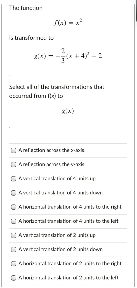 The function
f(x) = x?
is transformed to
g(x)
(x + 4)² – 2
3
Select all of the transformations that
occurred from f(x) to
g(x)
A reflection across the x-axis
A reflection across the y-axis
A vertical translation of 4 units up
A vertical translation of 4 units down
A horizontal translation of 4 units to the right
A horizontal translation of 4 units to the left
A vertical translation of 2 units up
A vertical translation of 2 units down
A horizontal translation of 2 units to the right
A horizontal translation of 2 units to the left
