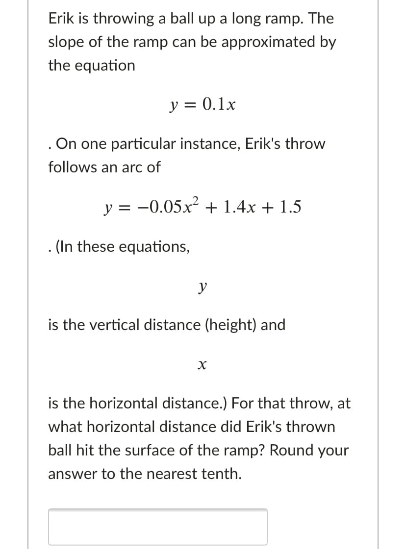 Erik is throwing a ball up a long ramp. The
slope of the ramp can be approximated by
the equation
y = 0.1x
. On one particular instance, Erik's throw
follows an arc of
y = -0.05x + 1.4x + 1.5
. (In these equations,
y
is the vertical distance (height) and
is the horizontal distance.) For that throw, at
what horizontal distance did Erik's thrown
ball hit the surface of the ramp? Round your
answer to the nearest tenth.
