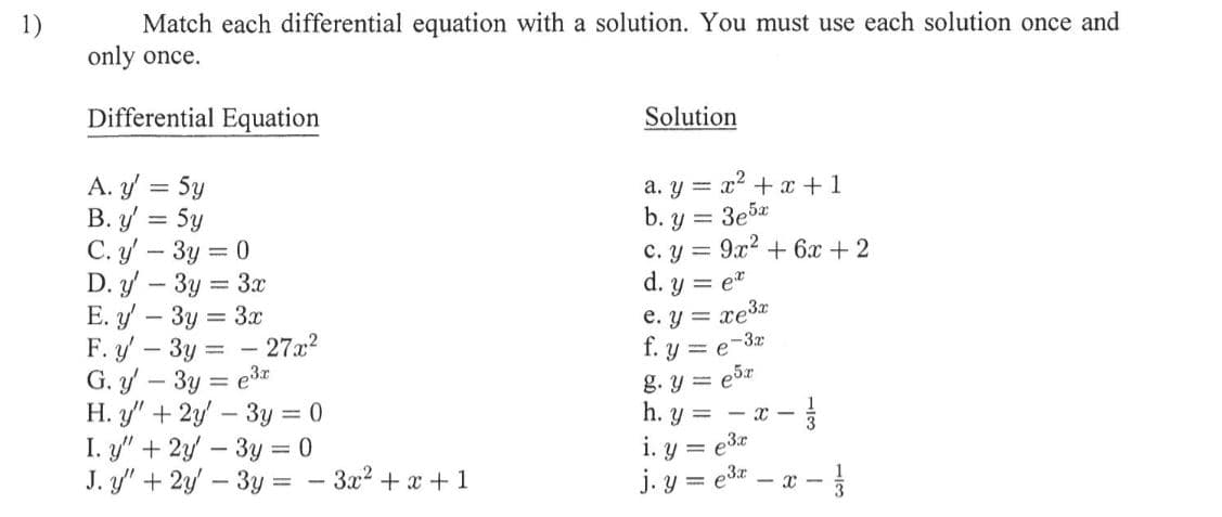 1)
Match each differential equation with a solution. You must use each solution once and
only once.
Differential Equation
Solution
A. y = 5y
B. y = 5y
C. y – 3y = 0
D. y – 3y = 3x
E. y – 3y = 3x
F. y – 3y =
G. y – 3y = e3r
H. y" + 2y – 3y = 0
I. y" + 2y – 3y = 0
J. y" + 2y – 3y = - 3x2 + x + 1
a. y = x + x +1
b. y = 3e5z
c. y = 9x2 + 6x + 2
d. y = e"
e. y = xe3z
f. y = e-3z
g. y = e5r
h. y =
27x?
- X -
i. y = e3e
j. y = edr – a -
