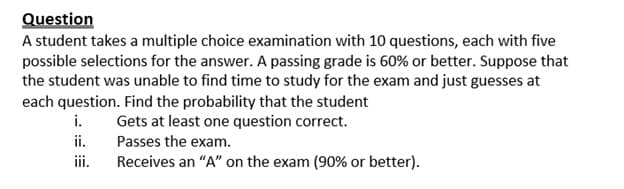 Question
A student takes a multiple choice examination with 10 questions, each with five
possible selections for the answer. A passing grade is 60% or better. Suppose that
the student was unable to find time to study for the exam and just guesses at
each question. Find the probability that the student
i.
Gets at least one question correct.
ii.
Passes the exam.
iii.
Receives an "A" on the exam (90% or better).
