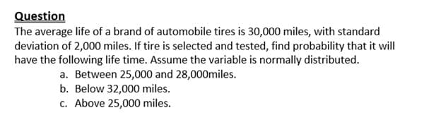 Question
The average life of a brand of automobile tires is 30,000 miles, with standard
deviation of 2,000 miles. If tire is selected and tested, find probability that it will
have the following life time. Assume the variable is normally distributed.
a. Between 25,000 and 28,000miles.
b. Below 32,000 miles.
c. Above 25,000 miles.
