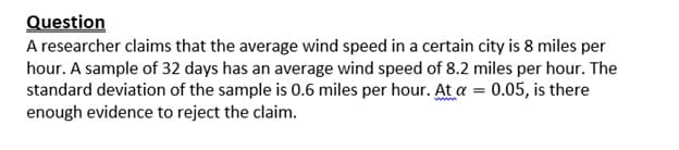 Question
A researcher claims that the average wind speed in a certain city is 8 miles per
hour. A sample of 32 days has an average wind speed of 8.2 miles per hour. The
standard deviation of the sample is 0.6 miles per hour. At a = 0.05, is there
www
enough evidence to reject the claim.
