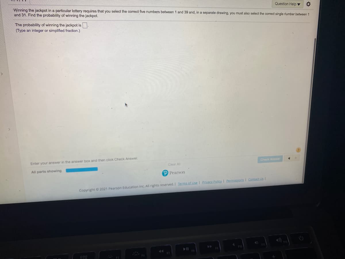 Winning the jackpot in a particular lottery requires that you select the correct five numbers between 1 and 39 and, in a separate drawing, you must also select the correct single riumber between 1
Question Help ▼
and 31. Find the probability of winning the jackpot.
The probability of winning the jackpot is.
(Type an integer or simplified fraction.)
Enter your answer in the answer box and then click Check Answer.
Check Ane
Clear All
All parts showing
P Pearson
Copyright 2021 Pearson Education Inc. All rights reserved.I Terms of Use I Privacy Policy I Permissions I Contact Us
F7
