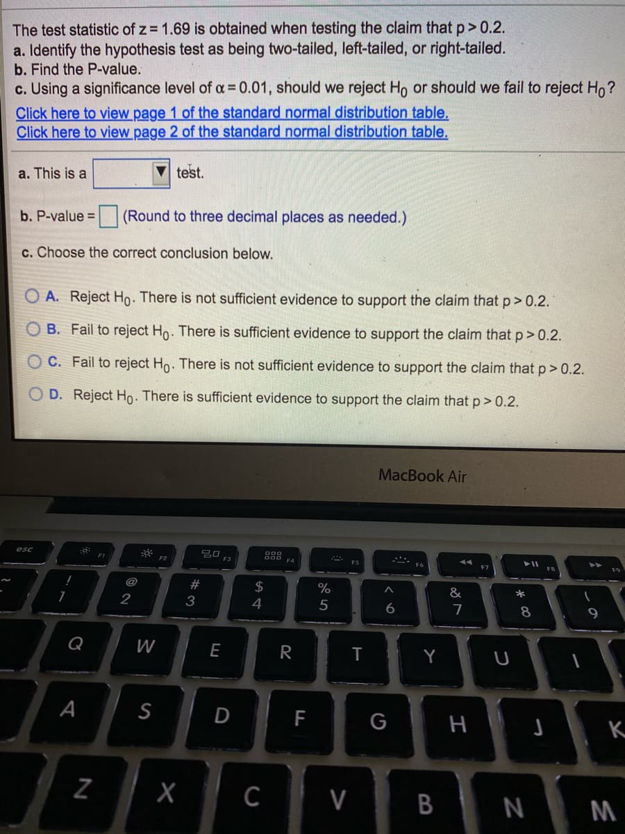 The test statistic of z = 1.69 is obtained when testing the claim that p> 0.2.
a. Identify the hypothesis test as being two-tailed, left-tailed, or right-tailed.
b. Find the P-value.
c. Using a significance level of a = 0.01, should we reject Ho or should we fail to reject Ho?
Click here to view page 1 of the standard normal distribution table.
Click here to view page 2 of the standard normal distribution table.
a. This is a
test.
b. P-value =
(Round to three decimal places as needed.)
c. Choose the correct conclusion below.
O A. Reject Ho. There is not sufficient evidence to support the claim that p> 0.2.
B. Fail to reject Ho. There is sufficient evidence to support the claim that p> 0.2.
C. Fail to reject Ho. There is not sufficient evidence to support the claim that p> 0.2.
D. Reject Ho. There is sufficient evidence to support the claim that p> 0.2.
MacBook Air
20 F3
esc
FI
F2
@
#
2$
%
&
*
3
4
5
6.
7
8
9
Q
W
E
R
Y
A
S
D
F
н
K
V
N
M
B
