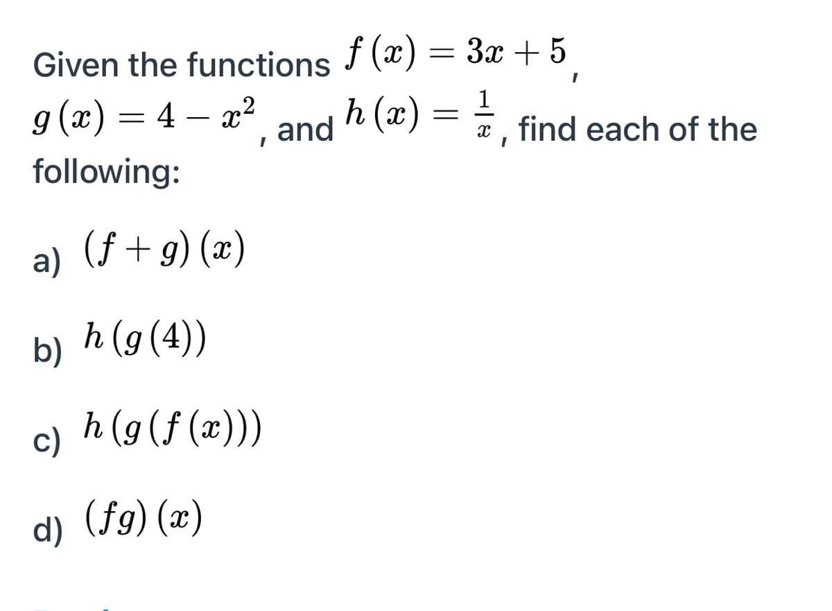Given the functions f (x) = 3x + 5
= (x) 6
g (x) = 4 – x2 and h (x) = =
1
*, find each of the
-
following:
a)
(f + g) (x)
b) h (9(4))
h (g (f (x)))
c)
