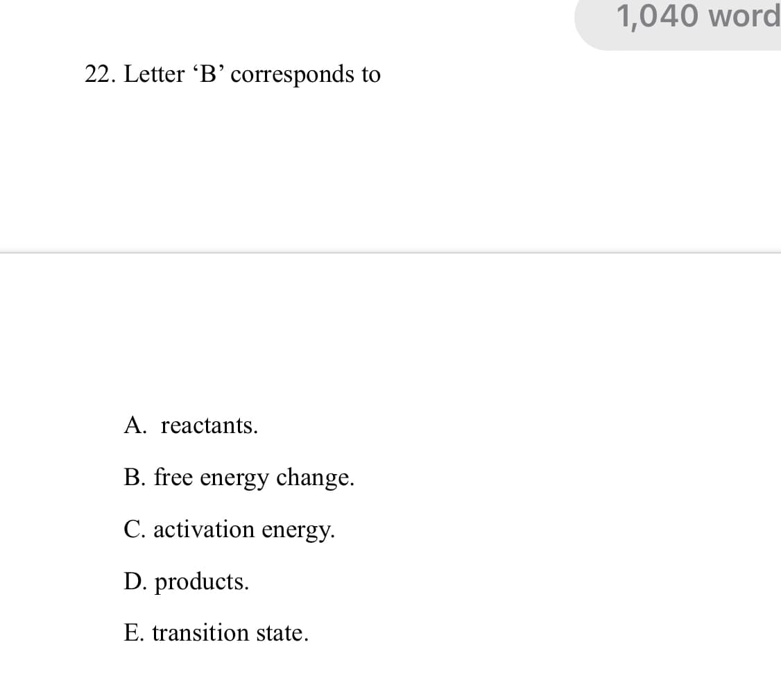 1,040 word
22. Letter 'B’ corresponds to
A. reactants.
B. free energy change.
C. activation energy.
D. products.
E. transition state.
