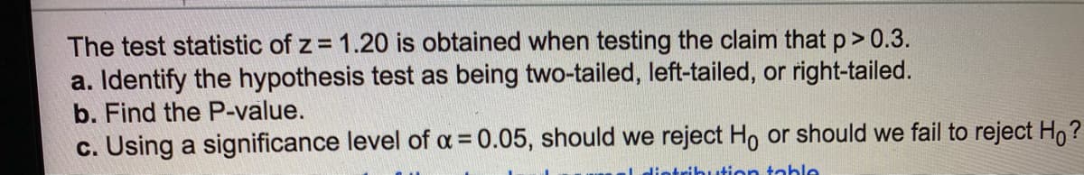 The test statistic of z = 1.20 is obtained when testing the claim that p> 0.3.
a. Identify the hypothesis test as being two-tailed, left-tailed, or right-tailed.
b. Find the P-value.
c. Using a significance level of a = 0.05, should we reject Ho or should we fail to reject H,?
%3D
distribution table
