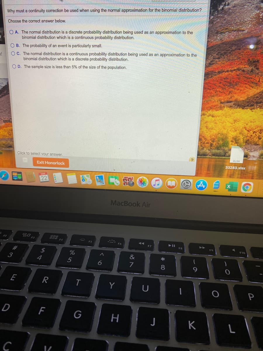 Why must a continuity correction be used when using the normal approximation for the binomial distribution?
O A. The normal distribution is a discrete probability distribution being used as an approximation to the
binomial distribution which is a continuous probability distribution.
Choose the correct answer below.
OC. The normal distribution is a continuous probability distribution being used as an approximation to the
binomial distribution which is a discrete probability distribution.
OB. The probability of an event is particularly small.
O D. The sample size is less than 5% of the size of the population.
(?
Click to select vour answer.
33283.xlsx
Exit Honorlock
22
MacBook Air
20 F3
F2
E4
F8
F10
#3
%24
4
%
&
*
3
5
6
7
9
E
R
Y
P
F
G
H
J
K
