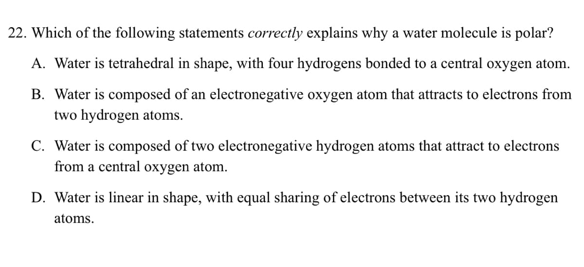 22. Which of the following statements correctly explains why a water molecule is polar?
A. Water is tetrahedral in shape, with four hydrogens bonded to a central oxygen atom.
B. Water is composed of an electronegative oxygen atom that attracts to electrons from
two hydrogen atoms.
C. Water is composed of two electronegative hydrogen atoms that attract to electrons
from a central oxygen atom.
D. Water is linear in shape, with equal sharing of electrons between its two hydrogen
atoms.
