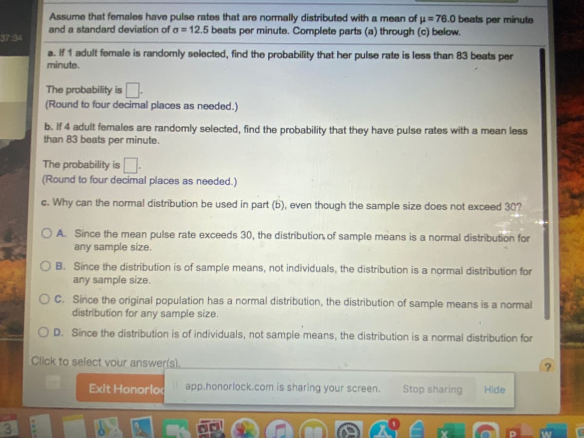 Assume that females have pulse rates that are normally distributed with a mean of u=76.0 beats per minute
and a standard deviation of o = 12.5 beats per minute. Complete parts (a) through (c) below.
37-34
a. If 1 adult female is randomly selected, find the probability that her pulse rate is less than 83 beats per
minute.
The probability is-
(Round to four decimal places as needed.)
b. If 4 adult females are randomly selected, find the probability that they have pulse rates with a mean less
than 83 beats per minute.
The probability is-
(Round to four decimal places as needed.)
c. Why can the normal distribution be used in part (b), even though the sample size does not exceed 30?
O A. Since the mean pulse rate exceeds 30, the distribution of sample means is a normal distribution for
any sample size.
O B. Since the distribution is of sample means, not individuals, the distribution is a normal distribution for
any sample size.
OC. Since the original population has a normal distribution, the distribution of sample means is a normal
distribution for any sample size.
O D. Since the distribution is of individuals, not sample means, the distribution is a normal distribution for
Click to select vour answerls).
Exit Honorlod
app.honorlock.com is sharing your screen.
Stop sharing
Hide
