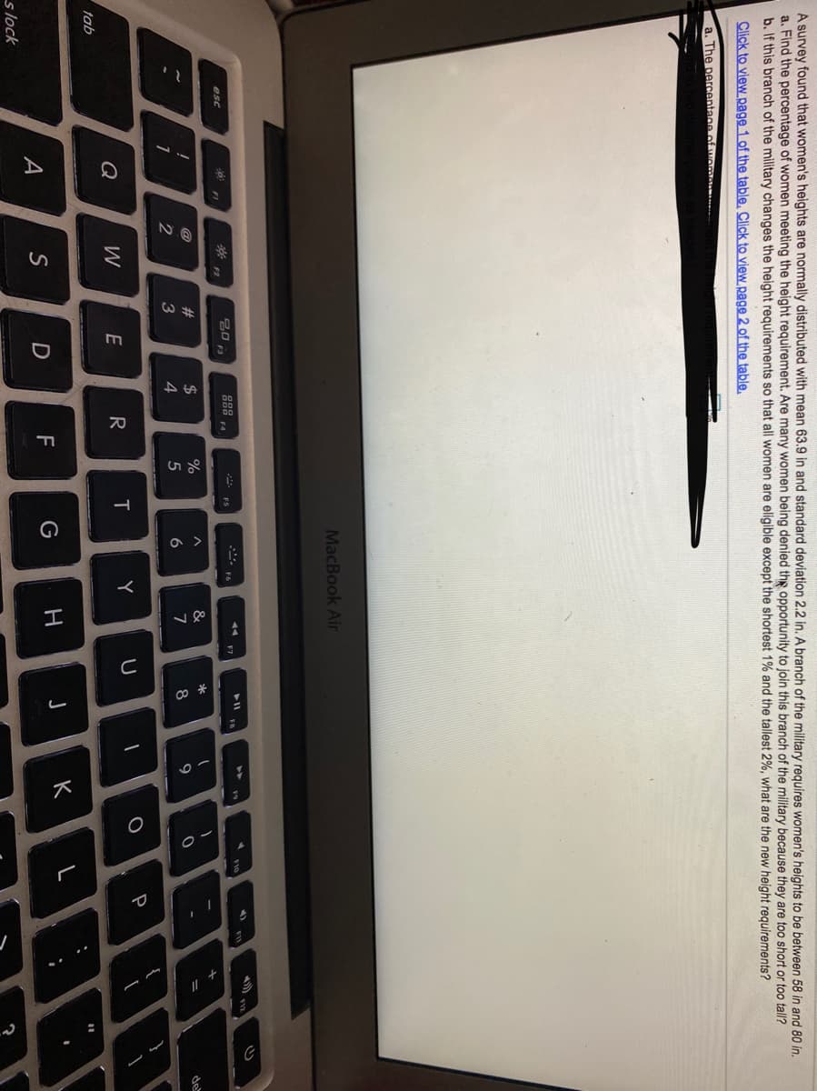 エ
A survey found that women's heights are normally distributed with mean 63.9 in and standard deviation 2.2 in. A branch of the military requires women's heights to be between 58 in and 80 in.
a. Find the percentage of women meeting the height requirement. Are many women being denied thg opportunity to join this branch of the military because they are too short or too tall?
b. If this branch of the military changes the height requirements so that all women are eligible except the shortest 1% and the tallest 2%, what are the new height requirements?
Click to view page 1 of the table. Click to view page 2 of the table.
a. The percentage of wom
MacBook Air
トI 。
F5
F7
esc
F4
FI
F2
#
$
&
de
3
4
5
6
8
P
Q
E
Y
tab
K
A
S
G
s lock
