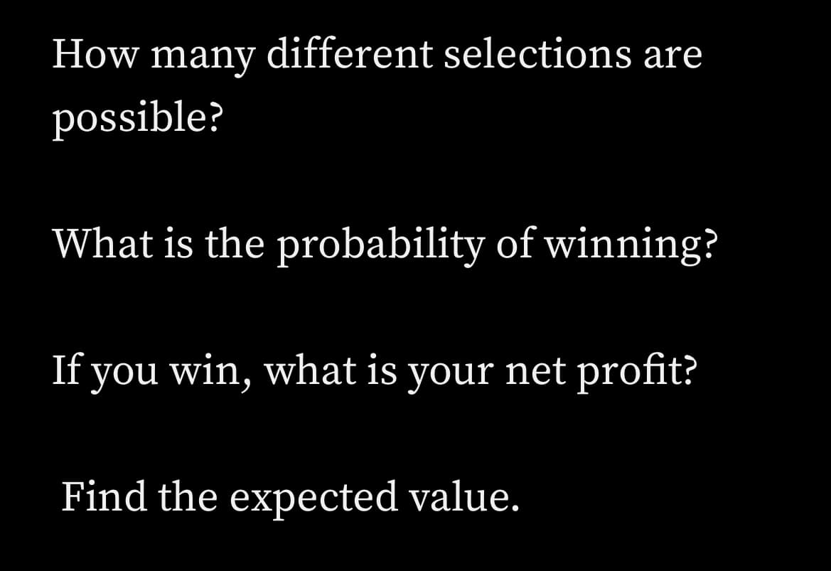 How
many
different selections are
possible?
What is the probability of winning?
If you win, what is your net profit?
Find the expected value.
