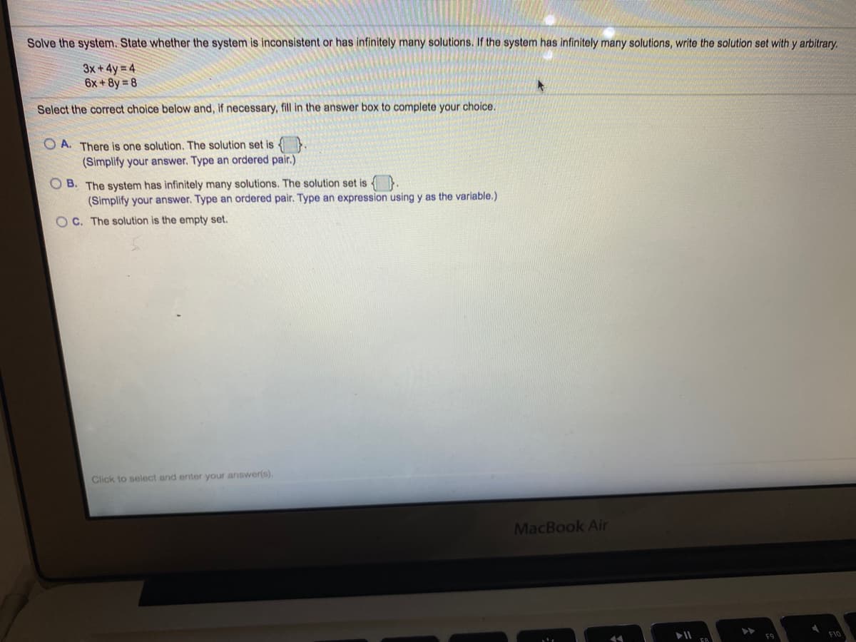 Solve the system. State whether the system is inconsistent or has infinitely many solutions. If the system has infinitely many solutions, write the solution set with y arbitrary.
3x +4y = 4
6x +8y 8
Select the correct choice below and, if necessary, fill in the answer box to complete your choice.
O A. There is one solution. The solution set is {}
(Simplify your answer. Type an ordered pair.)
O B. The system has infinitely many solutions. The solution set is
(Simplify your answer. Type an ordered pair. Type an expression using y as the variable.)
O C. The solution is the empty set.
Click to select and enter your answer(s).
MacBook Air
