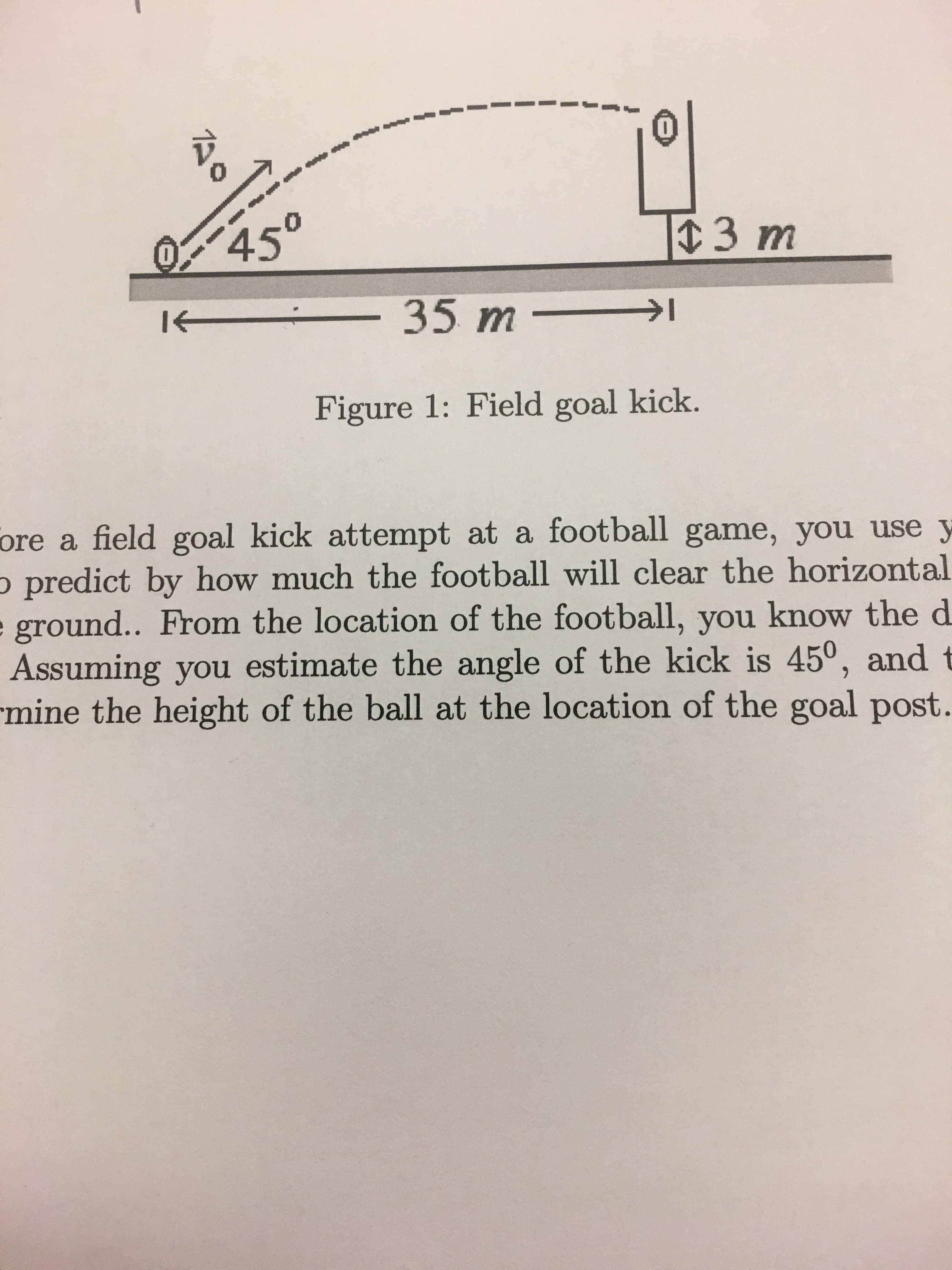 450
3 m
35 m -
Figure 1: Field goal kick.
ore a field goal kick attempt at a football game, you use y
o predict by how much the football will clear the horizontal
e ground.. From the location of the football, you know the d
Assuming you estimate the angle of the kick is 45°, and t
mine the height of the ball at the location of the goal post.
