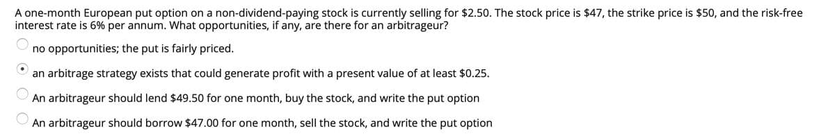 A one-month European put option on a non-dividend-paying stock is currently selling for $2.50. The stock price is $47, the strike price is $50, and the risk-free
interest rate is 6% per annum. What opportunities, if any, are there for an arbitrageur?
no opportunities; the put is fairly priced.
an arbitrage strategy exists that could generate profit with a present value of at least $0.25.
An arbitrageur should lend $49.50 for one month, buy the stock, and write the put option
An arbitrageur should borrow $47.00 for one month, sell the stock, and write the put option
