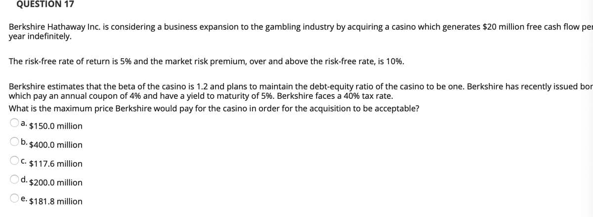 QUESTION 17
Berkshire Hathaway Inc. is considering a business expansion to the gambling industry by acquiring a casino which generates $20 million free cash flow per
year indefinitely.
The risk-free rate of return is 5% and the market risk premium, over and above the risk-free rate, is 10%.
Berkshire estimates that the beta of the casino is 1.2 and plans to maintain the debt-equity ratio of the casino to be one. Berkshire has recently issued bor
which pay an annual coupon of 4% and have a yield to maturity of 5%. Berkshire faces a 40% tax rate.
What is the maximum price Berkshire would pay for the casino in order for the acquisition to be acceptable?
a. $150.0 million
b.
$400.0 million
C. $117.6 million
d. $200.0 million
e. $181.8 million
O O O
