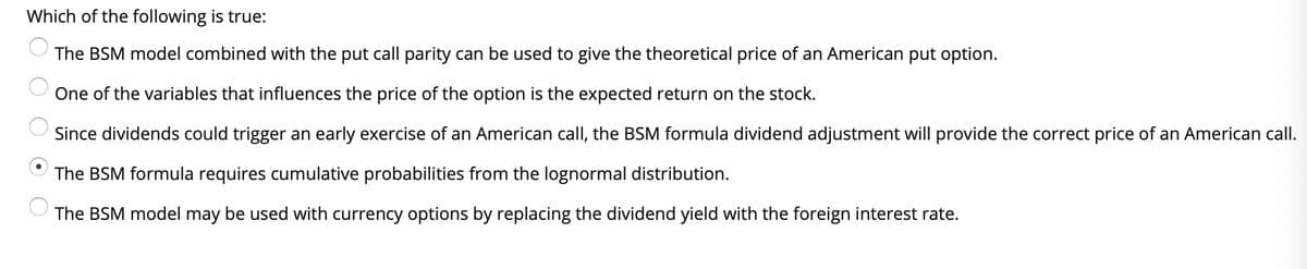 Which of the following is true:
The BSM model combined with the put call parity can be used to give the theoretical price of an American put option.
One of the variables that influences the price of the option is the expected return on the stock.
Since dividends could trigger an early exercise of an American call, the BSM formula dividend adjustment will provide the correct price of an American call.
The BSM formula requires cumulative probabilities from the lognormal distribution.
The BSM model may be used with currency options by replacing the dividend yield with the foreign interest rate.
