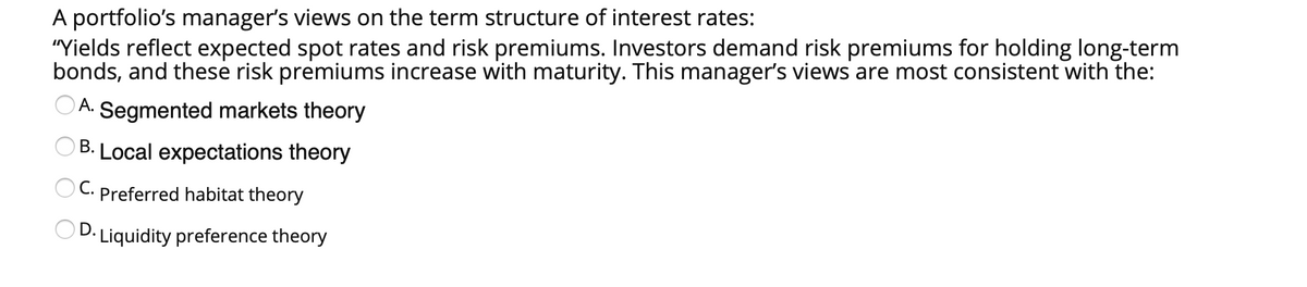 A portfolio's manager's views on the term structure of interest rates:
"Yields reflect expected spot rates and risk premiums. Investors demand risk premiums for holding long-term
bonds, and these risk premiums increase with maturity. This manager's views are most consistent with the:
A. Segmented markets theory
B. Local expectations theory
C. Preferred habitat theory
OD. Liquidity preference theory
