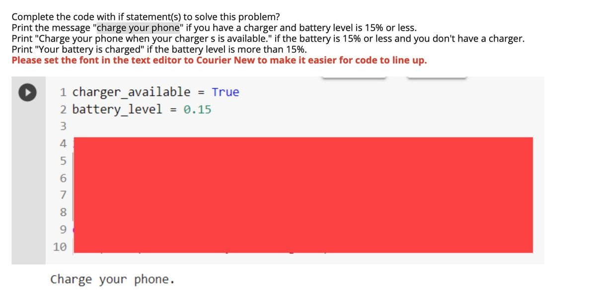 Complete the code with if statement(s) to solve this problem?
Print the message "charge your phone" if you have a charger and battery level is 15% or less.
Print "Charge your phone when your charger s is available." if the battery is 15% or less and you don't have a charger.
Print "Your battery is charged" if the battery level is more than 15%.
Please set the font in the text editor to Courier New to make it easier for code to line up.
1 charger_available = True
2 battery_level = 0.15
3
4
7
10
Charge your phone.
