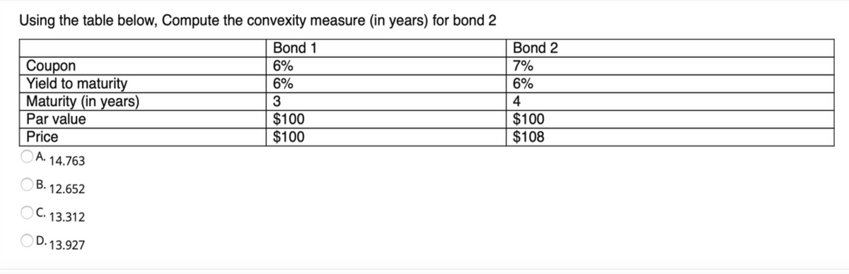 Using the table below, Compute the convexity measure (in years) for bond 2
Bond 1
Bond 2
Coupon
Yield to maturity
Maturity (in years)
Par value
6%
7%
6%
6%
4
$100
$100
$100
$108
Price
O A. 14.763
12.652
OC. 13.312
OD. 13.927
