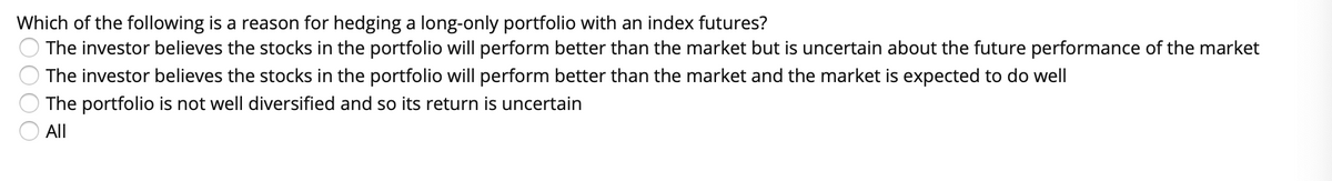 Which of the following is a reason for hedging a long-only portfolio with an index futures?
The investor believes the stocks in the portfolio will perform better than the market but is uncertain about the future performance of the market
The investor believes the stocks in the portfolio will perform better than the market and the market is expected to do well
The portfolio is not well diversified and so its return is uncertain
All
OO00
