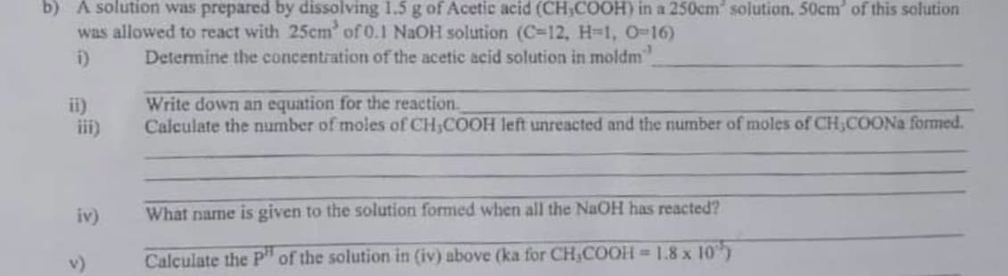 b) A solution was prepared by dissolving 1.5 g of Acetic acid (CH,COOH) in a 250cm solution. 50cm of this solution
was allowed to react with 25cm' of 0.1 NaOH solution (C=12, H-1, 0-16)
Determine the concentration of the acetic acid solution in moldm"
ii)
iii)
Write down an equation for the reaction.
Calculate the number of moles of CH,COOH left unreacted and the number of moles of CH,COONa formed.
iv)
What name is given to the solution formed when all the NaOH has reacted?
v)
Calculate the P" of the solution in (iv) above (ka for CH,COOH =1.8 x 10)
