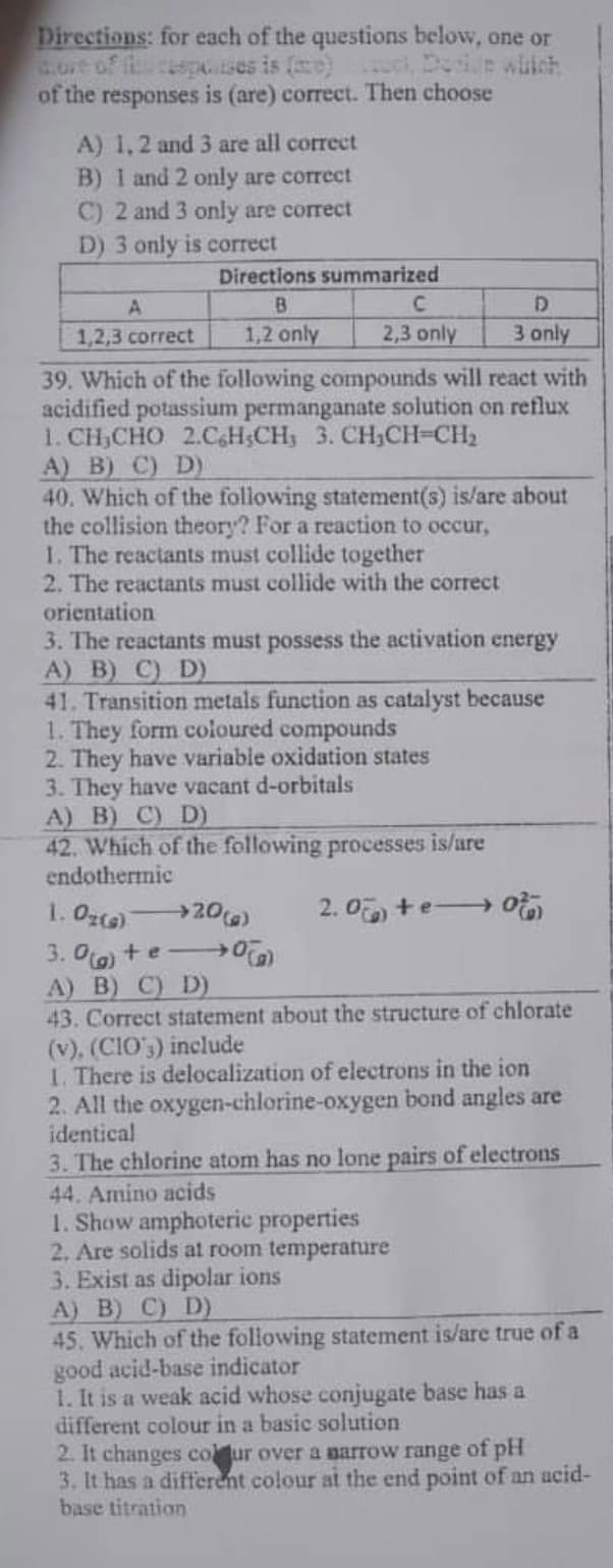 Directions: for each of the questions below, one or
uci, Doewiich
of the responses is (are) correct. Then choose
A) 1,2 and 3 are all correct
B) 1 and 2 only are correct
C) 2 and 3 only are correct
D) 3 only is correct
Directions summarized
B.
C.
D
1,2,3 correct
1,2 only
2,3 only
3 only
39. Which of the following compounds will react with
acidified potassium permanganate solution on reflux
1. CH,CHO 2.CaH;CH3 3. CH,CH=CH2
A) B) C) D)
40. Which of the following statement(s) is/are about
the collision theory? For a reaction to occur,
1. The reactants must collide together
2. The reactants must collide with the correct
orientation
3. The reactants must possess the activation energy
A) B) C) D)
41. Transition metals function as catalyst because
1. They form coloured compounds
2. They have variable oxidation states
3. They have vacant d-orbitals
A) B) C) D)
42. Which of the following processes is/are
endothermic
1. Ozc) 20)
2. 0 +e o
3. Oa) +e - →
A) B) C) D)
43. Correct statement about the structure of chlorate
(v), (CIO') include
1. There is delocalization of electrons in the ion
2. All the oxygen-chlorine-oxygen bond angles are
identical
3. The chlorine atom has no lone pairs of electrons
44. Amino acids
1. Show amphoteric properties
2. Are solids at room temperature
3. Exist as dipolar ions
A) B) C) D)
45. Which of the following statement is/are true of a
good acid-base indicator
1. It is a weak acid whose conjugate base has a
different colour in a basic solution
2. It changes cour over a aarrow range of pH
3. It has a different colour at the end point of an ucid-
base titration
